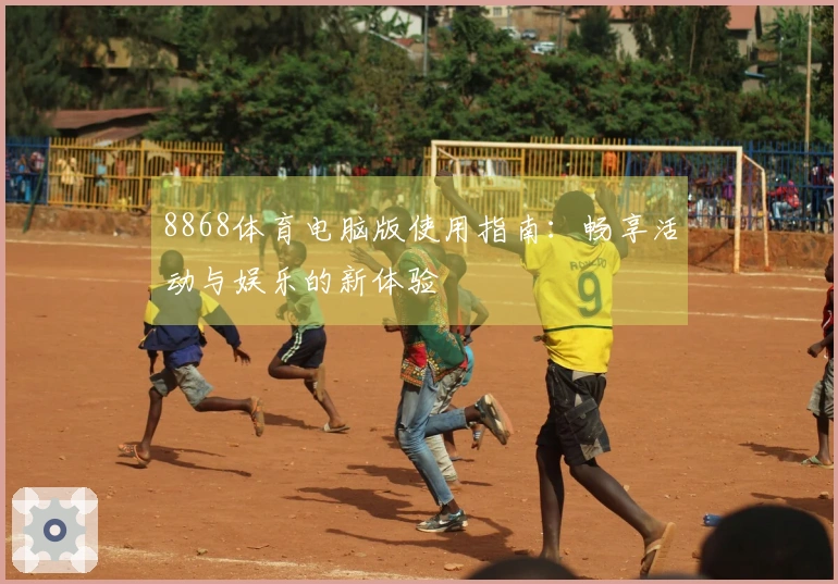 8868体育电脑版使用指南：畅享活动与娱乐的新体验