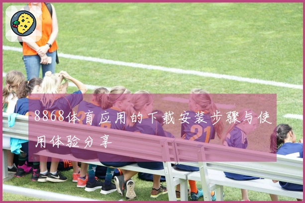 8868体育应用的下载安装步骤与使用体验分享